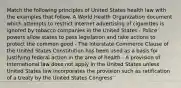 Match the following principles of United States health law with the examples that follow. A World Health Organization document which attempts to restrict Internet advertising of cigarettes is ignored by tobacco companies in the United States - Police powers allow states to pass legislation and take actions to protect the common good - The Interstate Commerce Clause of the United States Constitution has been used as a basis for justifying federal action in the area of health - A provision of International law does not apply in the United States unless United States law incorporates the provision such as ratification of a treaty by the United States Congress