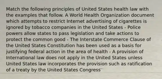 Match the following principles of United States health law with the examples that follow. A World Health Organization document which attempts to restrict Internet advertising of cigarettes is ignored by tobacco companies in the United States - Police powers allow states to pass legislation and take actions to protect the common good - The Interstate Commerce Clause of the United States Constitution has been used as a basis for justifying federal action in the area of health - A provision of International law does not apply in the United States unless United States law incorporates the provision such as ratification of a treaty by the United States Congress