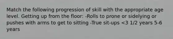 Match the following progression of skill with the appropriate age level. Getting up from the floor: -Rolls to prone or sidelying or pushes with arms to get to sitting -True sit-ups <3 1/2 years 5-6 years