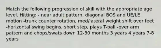 Match the following progression of skill with the appropriate age level. Hitting: - near adult pattern, diagonal BOS and UE/LE motion -trunk counter rotation, med/lateral weight shift over feet -horizontal swing begins, short step, plays T-ball -over arm pattern and chops/swats down 12-30 months 3 years 4 years 7-8 years