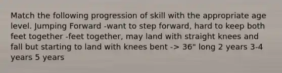 Match the following progression of skill with the appropriate age level. Jumping Forward -want to step forward, hard to keep both feet together -feet together, may land with straight knees and fall but starting to land with knees bent -> 36" long 2 years 3-4 years 5 years