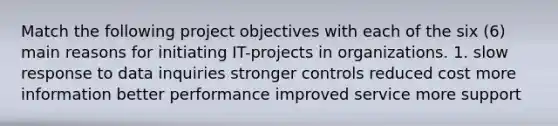 Match the following project objectives with each of the six (6) main reasons for initiating IT-projects in organizations. 1. slow response to data inquiries stronger controls reduced cost more information better performance improved service more support