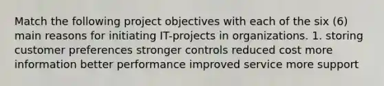 Match the following project objectives with each of the six (6) main reasons for initiating IT-projects in organizations. 1. storing customer preferences stronger controls reduced cost more information better performance improved service more support