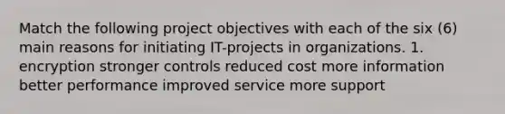 Match the following project objectives with each of the six (6) main reasons for initiating IT-projects in organizations. 1. encryption stronger controls reduced cost more information better performance improved service more support