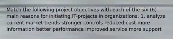 Match the following project objectives with each of the six (6) main reasons for initiating IT-projects in organizations. 1. analyze current market trends stronger controls reduced cost more information better performance improved service more support