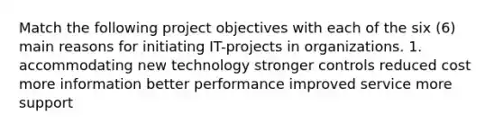 Match the following project objectives with each of the six (6) main reasons for initiating IT-projects in organizations. 1. accommodating new technology stronger controls reduced cost more information better performance improved service more support