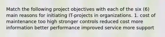 Match the following project objectives with each of the six (6) main reasons for initiating IT-projects in organizations. 1. cost of maintenance too high stronger controls reduced cost more information better performance improved service more support