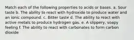 Match each of the following properties to acids or bases. a. Sour taste b. The ability to react with hydroxide to produce water and an ionic compound. c. Bitter taste d. The ability to react with active metals to produce hydrogen gas. e. A slippery, soapy feeling f. The ability to react with carbonates to form carbon dioxide