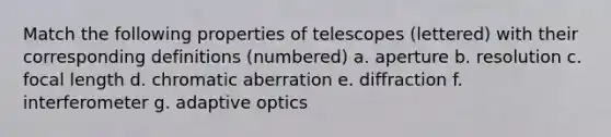 Match the following properties of telescopes (lettered) with their corresponding definitions (numbered) a. aperture b. resolution c. focal length d. <a href='https://www.questionai.com/knowledge/kM1JxzlBaS-chromatic-aberration' class='anchor-knowledge'>chromatic aberration</a> e. diffraction f. interferometer g. adaptive optics