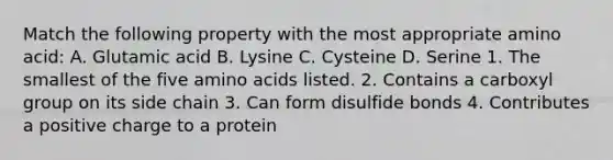 Match the following property with the most appropriate amino acid: A. Glutamic acid B. Lysine C. Cysteine D. Serine 1. The smallest of the five amino acids listed. 2. Contains a carboxyl group on its side chain 3. Can form disulfide bonds 4. Contributes a positive charge to a protein