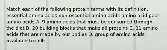 Match each of the following protein terms with its definition. essential amino acids non-essential amino acids amino acid pool amino acids A. 9 amino acids that must be consumed through the diet B. 20 building blocks that make all proteins C. 11 amino acids that are made by our bodies D. group of amino acids available to cells