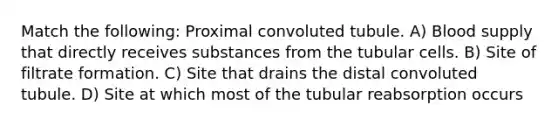 Match the following: Proximal convoluted tubule. A) Blood supply that directly receives substances from the tubular cells. B) Site of filtrate formation. C) Site that drains the distal convoluted tubule. D) Site at which most of the tubular reabsorption occurs