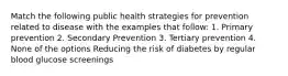 Match the following public health strategies for prevention related to disease with the examples that follow: 1. Primary prevention 2. Secondary Prevention 3. Tertiary prevention 4. None of the options Reducing the risk of diabetes by regular blood glucose screenings