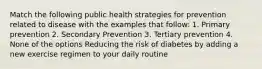 Match the following public health strategies for prevention related to disease with the examples that follow: 1. Primary prevention 2. Secondary Prevention 3. Tertiary prevention 4. None of the options Reducing the risk of diabetes by adding a new exercise regimen to your daily routine