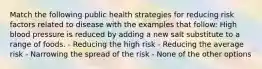 Match the following public health strategies for reducing risk factors related to disease with the examples that follow: High blood pressure is reduced by adding a new salt substitute to a range of foods. - Reducing the high risk - Reducing the average risk - Narrowing the spread of the risk - None of the other options