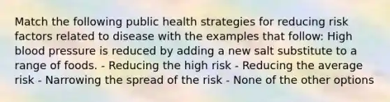 Match the following public health strategies for reducing risk factors related to disease with the examples that follow: High blood pressure is reduced by adding a new salt substitute to a range of foods. - Reducing the high risk - Reducing the average risk - Narrowing the spread of the risk - None of the other options