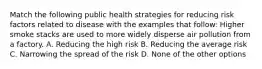 Match the following public health strategies for reducing risk factors related to disease with the examples that follow: Higher smoke stacks are used to more widely disperse air pollution from a factory. A. Reducing the high risk B. Reducing the average risk C. Narrowing the spread of the risk D. None of the other options