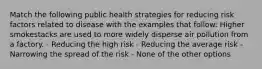 Match the following public health strategies for reducing risk factors related to disease with the examples that follow: Higher smokestacks are used to more widely disperse air pollution from a factory. - Reducing the high risk - Reducing the average risk - Narrowing the spread of the risk - None of the other options