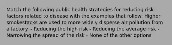 Match the following public health strategies for reducing risk factors related to disease with the examples that follow: Higher smokestacks are used to more widely disperse air pollution from a factory. - Reducing the high risk - Reducing the average risk - Narrowing the spread of the risk - None of the other options