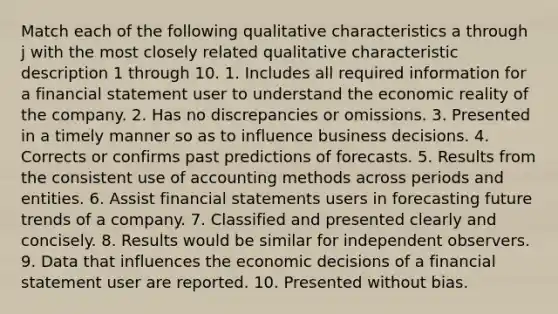 Match each of the following qualitative characteristics a through j with the most closely related qualitative characteristic description 1 through 10. 1. Includes all required information for a financial statement user to understand the economic reality of the company. 2. Has no discrepancies or omissions. 3. Presented in a timely manner so as to influence business decisions. 4. Corrects or confirms past predictions of forecasts. 5. Results from the consistent use of accounting methods across periods and entities. 6. Assist financial statements users in forecasting future trends of a company. 7. Classified and presented clearly and concisely. 8. Results would be similar for independent observers. 9. Data that influences the economic decisions of a financial statement user are reported. 10. Presented without bias.