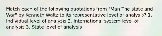 Match each of the following quotations from "Man The state and War" by Kenneth Waltz to its representative level of analysis? 1. Individual level of analysis 2. International system level of analysis 3. State level of analysis