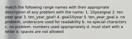 match the following range names with their appropriate description of any problem with the name: 1. 10yeargoal 2. ten year goal 3. ten_year_goal! 4. goal10year 5. ten_year_goal a. no problem, underscore used for readability b. no special characters c. no problem. numbers used appropriately d. must start with a letter e. spaces are not allowed