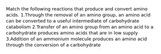 Match the following reactions that produce and convert amino acids. 1.Through the removal of an amino group, an amino acid can be converted to a useful intermediate of carbohydrate catabolism 2.Transfer of an amino group from an amino acid to a carbohydrate produces amino acids that are in low supply 3.Addition of an ammonium molecule produces an amino acid through the conversion of a carbohydrate