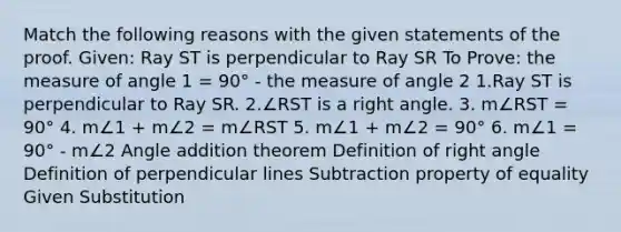 Match the following reasons with the given statements of the proof. Given: Ray ST is perpendicular to Ray SR To Prove: the measure of angle 1 = 90° - the measure of angle 2 1.Ray ST is perpendicular to Ray SR. 2.∠RST is a <a href='https://www.questionai.com/knowledge/kIh722csLJ-right-angle' class='anchor-knowledge'>right angle</a>. 3. m∠RST = 90° 4. m∠1 + m∠2 = m∠RST 5. m∠1 + m∠2 = 90° 6. m∠1 = 90° - m∠2 Angle addition theorem Definition of right angle Definition of perpendicular lines <a href='https://www.questionai.com/knowledge/kRSeQhf0Dt-subtraction-property-of-equality' class='anchor-knowledge'>subtraction property of equality</a> Given Substitution