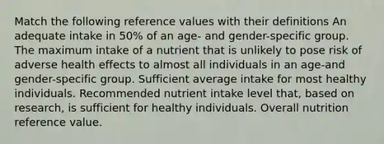 Match the following reference values with their definitions An adequate intake in 50% of an age- and gender-specific group. The maximum intake of a nutrient that is unlikely to pose risk of adverse health effects to almost all individuals in an age-and gender-specific group. Sufficient average intake for most healthy individuals. Recommended nutrient intake level that, based on research, is sufficient for healthy individuals. Overall nutrition reference value.