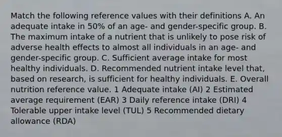 Match the following reference values with their definitions A. An adequate intake in 50% of an age- and gender-specific group. B. The maximum intake of a nutrient that is unlikely to pose risk of adverse health effects to almost all individuals in an age- and gender-specific group. C. Sufficient average intake for most healthy individuals. D. Recommended nutrient intake level that, based on research, is sufficient for healthy individuals. E. Overall nutrition reference value. 1 Adequate intake (AI) 2 Estimated average requirement (EAR) 3 Daily reference intake (DRI) 4 Tolerable upper intake level (TUL) 5 Recommended dietary allowance (RDA)