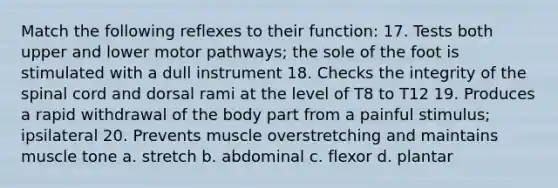 Match the following reflexes to their function: 17. Tests both upper and lower motor pathways; the sole of the foot is stimulated with a dull instrument 18. Checks the integrity of <a href='https://www.questionai.com/knowledge/kkAfzcJHuZ-the-spinal-cord' class='anchor-knowledge'>the spinal cord</a> and dorsal rami at the level of T8 to T12 19. Produces a rapid withdrawal of the body part from a painful stimulus; ipsilateral 20. Prevents muscle overstretching and maintains muscle tone a. stretch b. abdominal c. flexor d. plantar