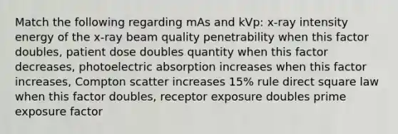 Match the following regarding mAs and kVp: x-ray intensity energy of the x-ray beam quality penetrability when this factor doubles, patient dose doubles quantity when this factor decreases, photoelectric absorption increases when this factor increases, Compton scatter increases 15% rule direct square law when this factor doubles, receptor exposure doubles prime exposure factor