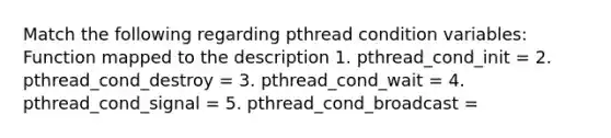 Match the following regarding pthread condition variables: Function mapped to the description 1. pthread_cond_init = 2. pthread_cond_destroy = 3. pthread_cond_wait = 4. pthread_cond_signal = 5. pthread_cond_broadcast =