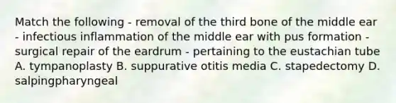 Match the following - removal of the third bone of the middle ear - infectious inflammation of the middle ear with pus formation - surgical repair of the eardrum - pertaining to <a href='https://www.questionai.com/knowledge/ky9y1VRXN8-the-eu' class='anchor-knowledge'>the eu</a>stachian tube A. tympanoplasty B. suppurative otitis media C. stapedectomy D. salpingpharyngeal