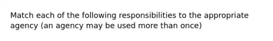 Match each of the following responsibilities to the appropriate agency (an agency may be used more than once)