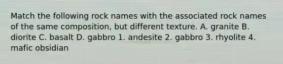 Match the following rock names with the associated rock names of the same composition, but different texture. A. granite B. diorite C. basalt D. gabbro 1. andesite 2. gabbro 3. rhyolite 4. mafic obsidian