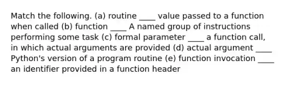 Match the following. (a) routine ____ value passed to a function when called (b) function ____ A named group of instructions performing some task (c) formal parameter ____ a function call, in which actual arguments are provided (d) actual argument ____ Python's version of a program routine (e) function invocation ____ an identifier provided in a function header