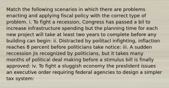 Match the following scenarios in which there are problems enacting and applying fiscal policy with the correct type of problem. i. To fight a recession, Congress has passed a bil to increase infrastructure spending but the planning time for each new project will take at least two years to complete before any building can begin: ii. Distracted by poilitacl infighting, inflaction reaches 8 percent before politicians take notice: iii. A sudden reccession jis recognized by politicians, but it takes many months of political deal making before a stimulus bill is finally approved: iv. To fight a sluggish economy the preslident issues an executive order requiring federal agencies to design a simpler tax system: