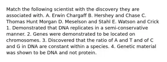 Match the following scientist with the discovery they are associated with. A. Erwin Chargaff B. Hershey and Chase C. Thomas Hunt Morgan D. Meselson and Stahl E. Watson and Crick 1. Demonstrated that DNA replicates in a semi-conservative manner. 2. Genes were demonstrated to be located on chromosomes. 3. Discovered that the ratio of A and T and of C and G in DNA are constant within a species. 4. Genetic material was shown to be DNA and not protein.