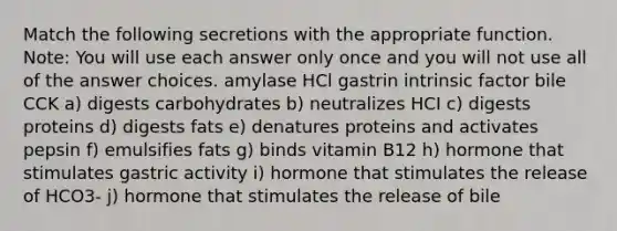 Match the following secretions with the appropriate function. Note: You will use each answer only once and you will not use all of the answer choices. amylase HCl gastrin intrinsic factor bile CCK a) digests carbohydrates b) neutralizes HCI c) digests proteins d) digests fats e) denatures proteins and activates pepsin f) emulsifies fats g) binds vitamin B12 h) hormone that stimulates gastric activity i) hormone that stimulates the release of HCO3- j) hormone that stimulates the release of bile