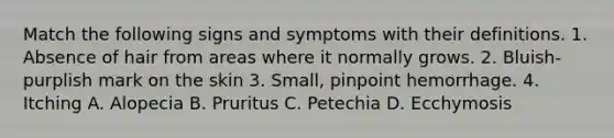 Match the following signs and symptoms with their definitions. 1. Absence of hair from areas where it normally grows. 2. Bluish-purplish mark on the skin 3. Small, pinpoint hemorrhage. 4. Itching A. Alopecia B. Pruritus C. Petechia D. Ecchymosis