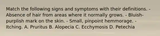 Match the following signs and symptoms with their definitions. - Absence of hair from areas where it normally grows. - Bluish-purplish mark on the skin. - Small, pinpoint hemmorage. - Itching. A. Pruritus B. Alopecia C. Ecchymosis D. Petechia