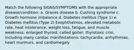 Match the following SIGNS/SYMPTOMS with the appropriate disease/condition: a. Graves disease b. Cushing syndrome c. Growth hormone imbalance d. Diabetes mellitus (Type 1) e. Diabetes mellitus (Type 2) Exophthalmos, elevated metabolic rate, heat intolerance, weight loss, fatigue, and muscle weakness; enlarged thyroid, called goiter; thyrotoxic crisi, including many cardiac manifestations: tachycardia, arrhythmias, heart murmurs, and cardiomegaly