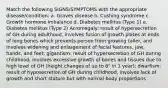 Match the following SIGNS/SYMPTOMS with the appropriate disease/condition: a. Graves disease b. Cushing syndrome c. Growth hormone imbalance d. Diabetes mellitus (Type 1) e. Diabetes mellitus (Type 2) Acromegaly: result of hypersecretion of GH during adulthood, involves fusion of growth plates at ends of long bones which prevents person from growing taller, and involves widening and enlargement of facial features, jaw, hands, and feet; gigantism: result of hypersecretion of GH during childhood, involves excessive growth of bones and tissues due to high level of GH (height changes of up to 6" in 1 year); dwarfism: result of hyposecretion of GH during childhood, involves lack of growth and short stature but with normal body proportions