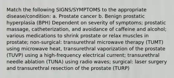 Match the following SIGNS/SYMPTOMS to the appropriate disease/condition: a. Prostate cancer b. Benign prostatic hyperplasia (BPH) Dependent on severity of symptoms; prostatic massage, catheterization, and avoidance of caffeine and alcohol; various medications to shrink prostate or relax muscles in prostate; non-surgical: transurethral microwave therapy (TUMT) using microwave heat, transurethral vaporization of the prostate (TUVP) using a high-frequency electrical current; transurethral needle ablation (TUNA) using radio waves; surgical: laser surgery and transurethral resection of the prostate (TURP)