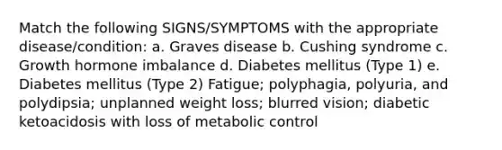 Match the following SIGNS/SYMPTOMS with the appropriate disease/condition: a. Graves disease b. Cushing syndrome c. Growth hormone imbalance d. Diabetes mellitus (Type 1) e. Diabetes mellitus (Type 2) Fatigue; polyphagia, polyuria, and polydipsia; unplanned weight loss; blurred vision; diabetic ketoacidosis with loss of metabolic control