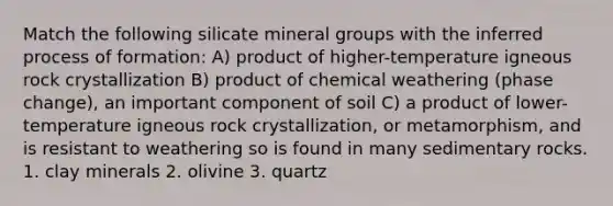 Match the following silicate mineral groups with the inferred process of formation: A) product of higher-temperature igneous rock crystallization B) product of chemical weathering (phase change), an important component of soil C) a product of lower-temperature igneous rock crystallization, or metamorphism, and is resistant to weathering so is found in many sedimentary rocks. 1. clay minerals 2. olivine 3. quartz