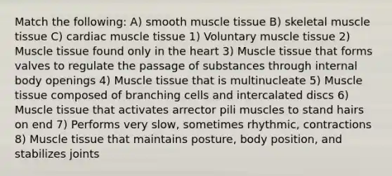 Match the following: A) smooth muscle tissue B) skeletal muscle tissue C) cardiac muscle tissue 1) Voluntary muscle tissue 2) Muscle tissue found only in the heart 3) Muscle tissue that forms valves to regulate the passage of substances through internal body openings 4) Muscle tissue that is multinucleate 5) Muscle tissue composed of branching cells and intercalated discs 6) Muscle tissue that activates arrector pili muscles to stand hairs on end 7) Performs very slow, sometimes rhythmic, contractions 8) Muscle tissue that maintains posture, body position, and stabilizes joints