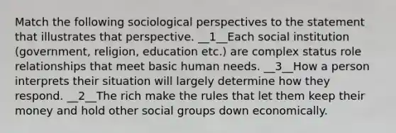 Match the following sociological perspectives to the statement that illustrates that perspective. __1__Each social institution (government, religion, education etc.) are complex status role relationships that meet basic human needs. __3__How a person interprets their situation will largely determine how they respond. __2__The rich make the rules that let them keep their money and hold other social groups down economically.