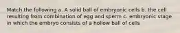 Match the following a. A solid ball of embryonic cells b. the cell resulting from combination of egg and sperm c. embryonic stage in which the embryo consists of a hollow ball of cells